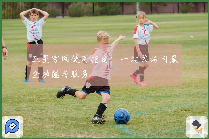亚星官网使用指南：一站式访问最全功能与服务