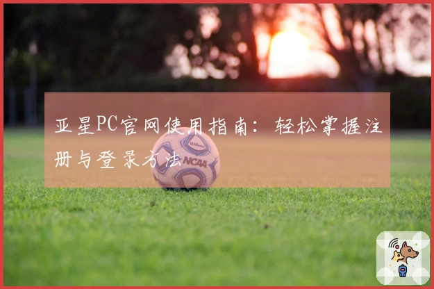 亚星PC官网使用指南：轻松掌握注册与登录方法