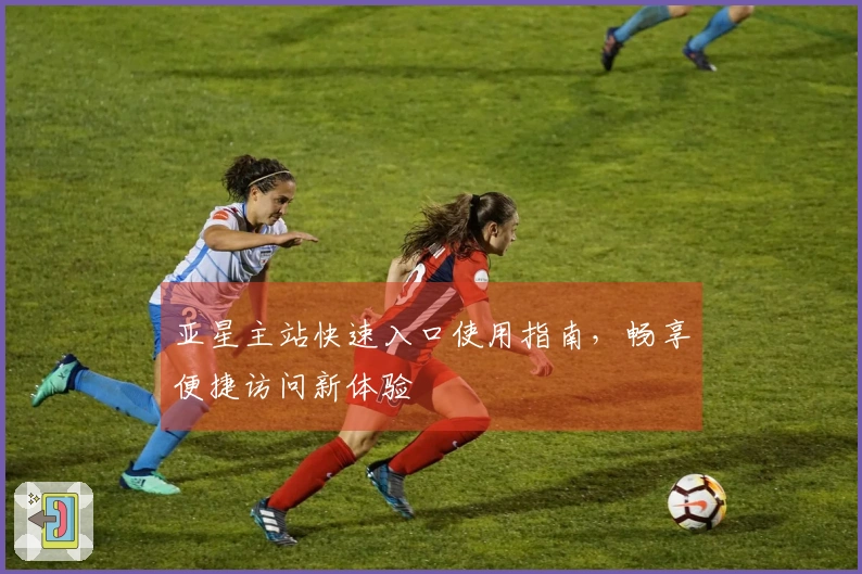 亚星主站快速入口使用指南,畅享便捷访问新体验