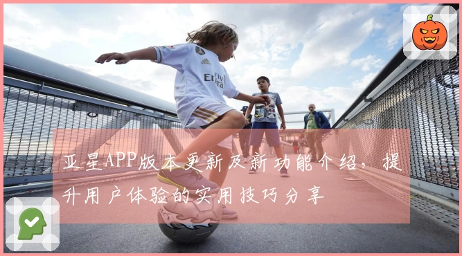 亚星APP版本更新及新功能介绍,提升用户体验的实用技巧分享