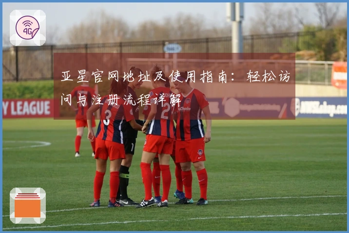 亚星官网地址及使用指南：轻松访问与注册流程详解