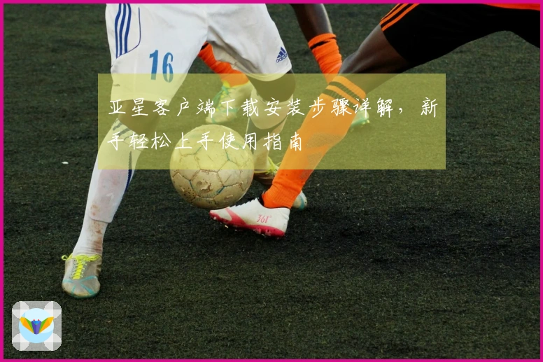 亚星客户端下载安装步骤详解,新手轻松上手使用指南