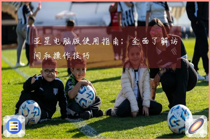 亚星电脑版使用指南：全面了解访问和操作技巧